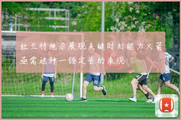 杜兰特绝杀展现关键时刻能力火箭亟需这种一锤定音的表现