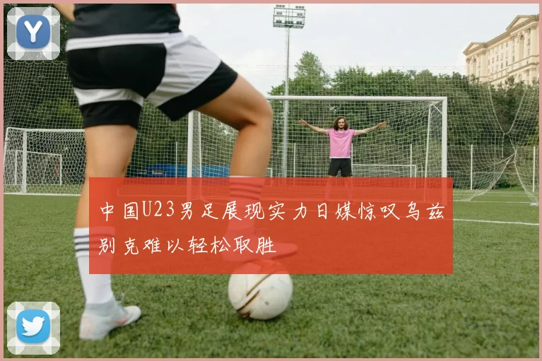 中国U23男足展现实力日媒惊叹乌兹别克难以轻松取胜