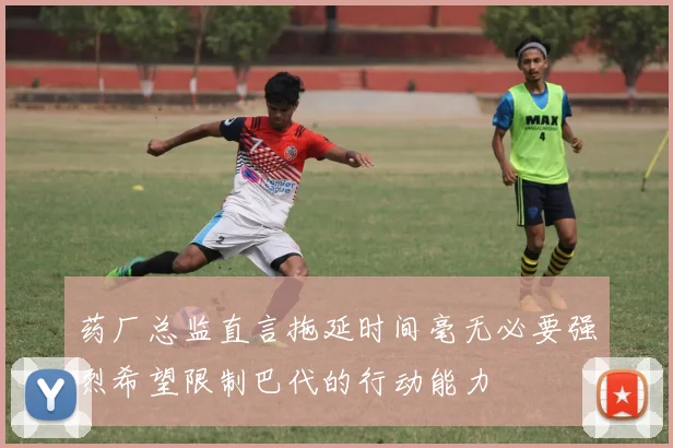 药厂总监直言拖延时间毫无必要强烈希望限制巴代的行动能力