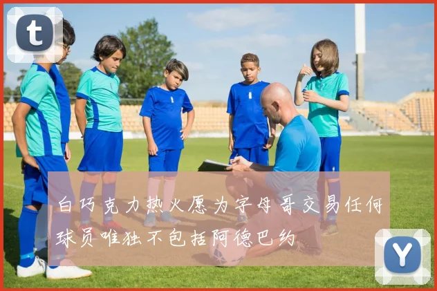 白巧克力热火愿为字母哥交易任何球员唯独不包括阿德巴约