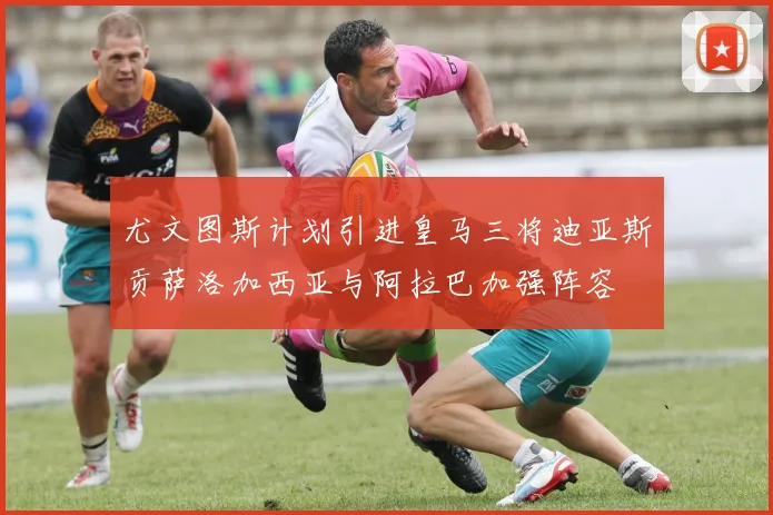 尤文图斯计划引进皇马三将迪亚斯贡萨洛加西亚与阿拉巴加强阵容