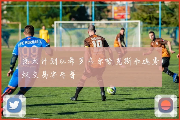 热火计划以希罗韦尔哈克斯和选秀权交易字母哥
