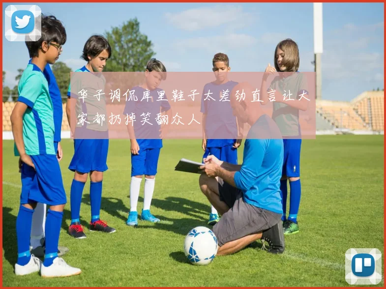 华子调侃库里鞋子太差劲直言让大家都扔掉笑翻众人