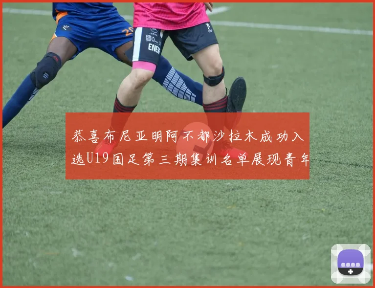 恭喜布尼亚明阿不都沙拉木成功入选U19国足第三期集训名单展现青年才俊风采