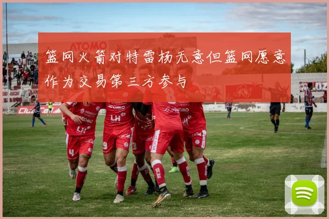 篮网火箭对特雷杨无意但篮网愿意作为交易第三方参与