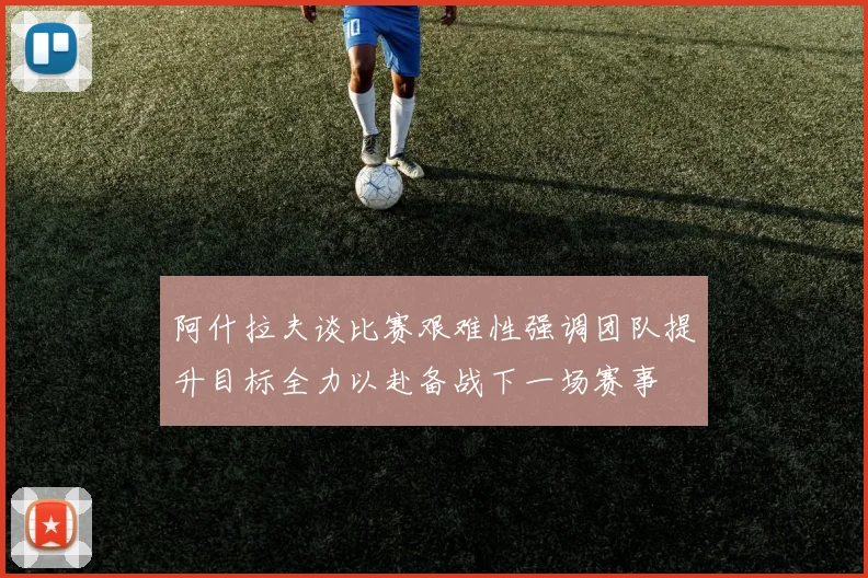 阿什拉夫谈比赛艰难性强调团队提升目标全力以赴备战下一场赛事