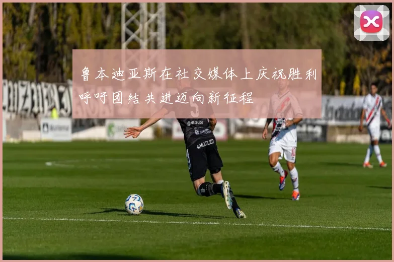 鲁本迪亚斯在社交媒体上庆祝胜利呼吁团结共进迈向新征程