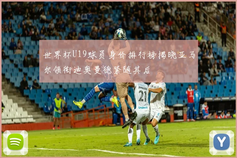 世界杯U19球员身价排行榜揭晓亚马尔领衔迪奥曼德紧随其后