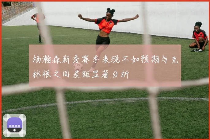 杨瀚森新秀赛季表现不如预期与克林根之间差距显著分析