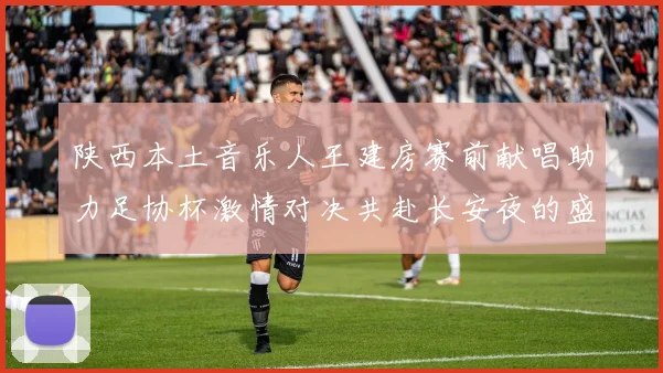 陕西本土音乐人王建房赛前献唱助力足协杯激情对决共赴长安夜的盛宴