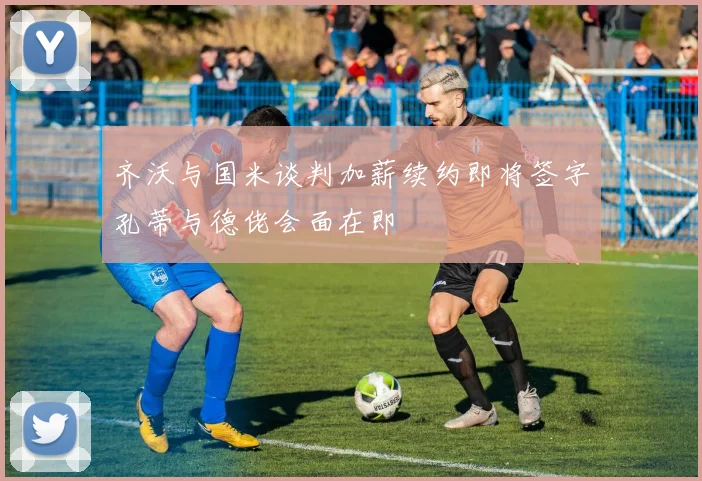 齐沃与国米谈判加薪续约即将签字孔蒂与德佬会面在即