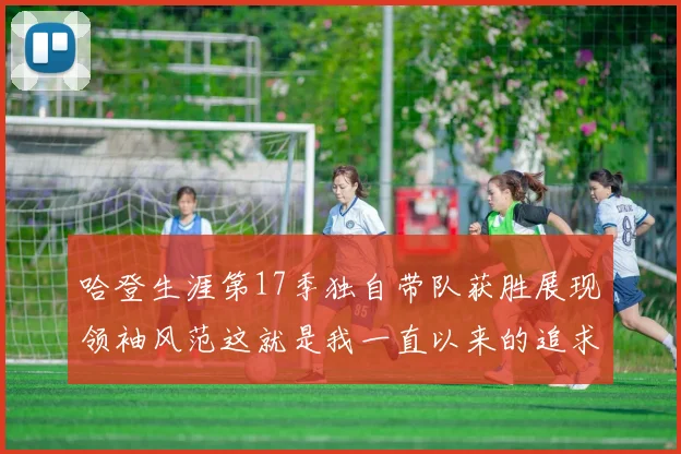 哈登生涯第17季独自带队获胜展现领袖风范这就是我一直以来的追求