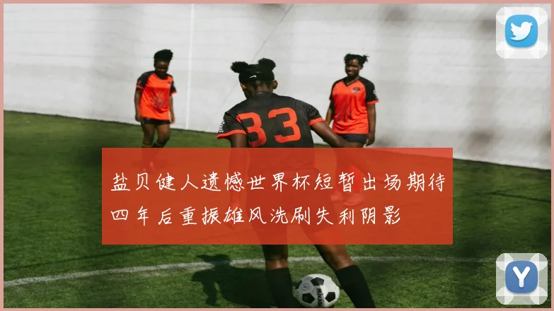 盐贝健人遗憾世界杯短暂出场期待四年后重振雄风洗刷失利阴影