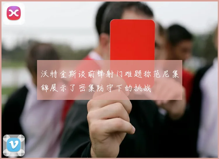 沃特金斯谈前锋射门难题称范尼集锦展示了密集防守下的挑战
