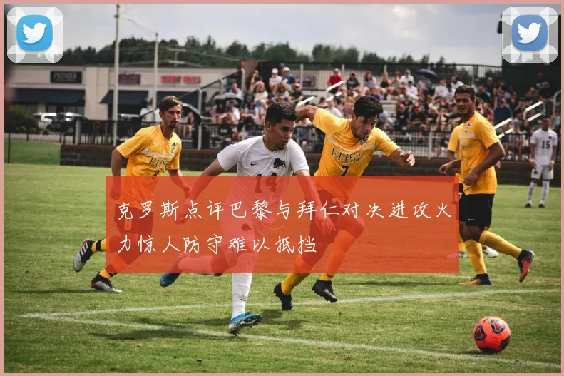 克罗斯点评巴黎与拜仁对决进攻火力惊人防守难以抵挡