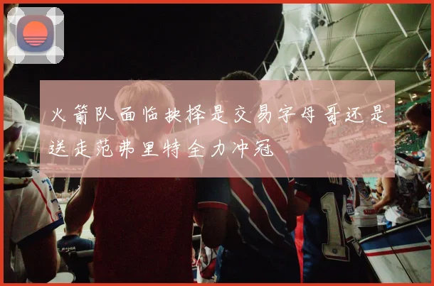 火箭队面临抉择是交易字母哥还是送走范弗里特全力冲冠