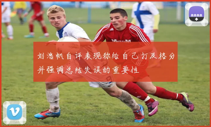 刘浩帆自评表现称给自己打及格分并强调总结失误的重要性