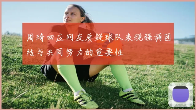 周琦回应网友质疑球队表现强调团结与共同努力的重要性