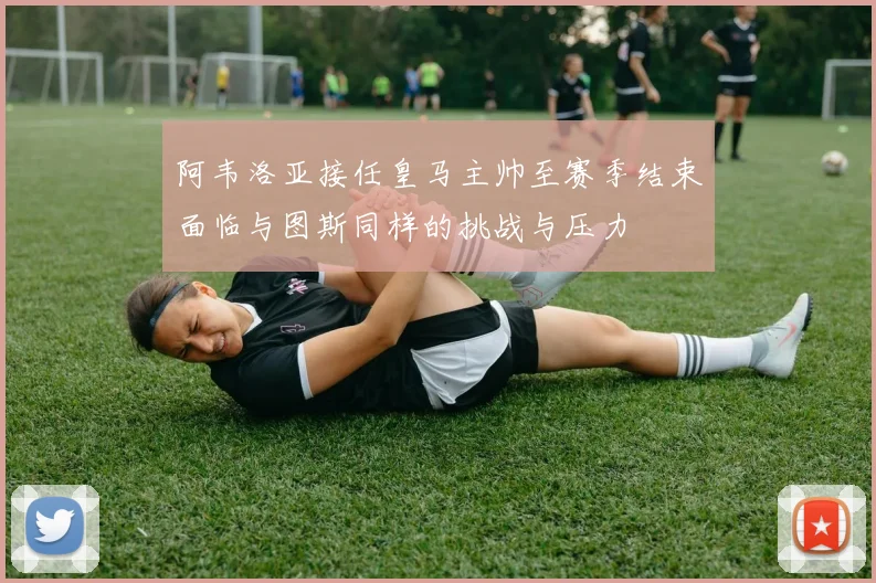 阿韦洛亚接任皇马主帅至赛季结束面临与图斯同样的挑战与压力