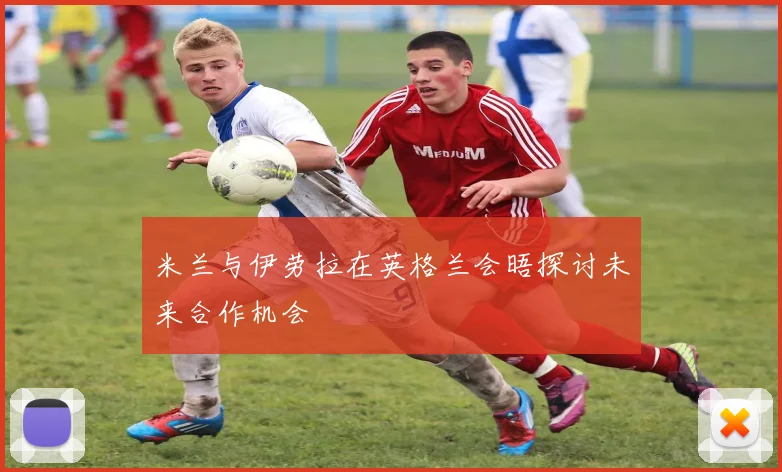 米兰与伊劳拉在英格兰会晤探讨未来合作机会