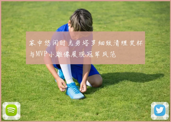 家中悠闲时光劳塔罗细致清理奖杯与MVP小雕像展现冠军风范