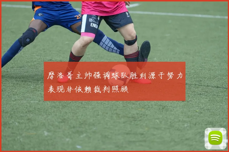 摩洛哥主帅强调球队胜利源于努力表现非依赖裁判照顾