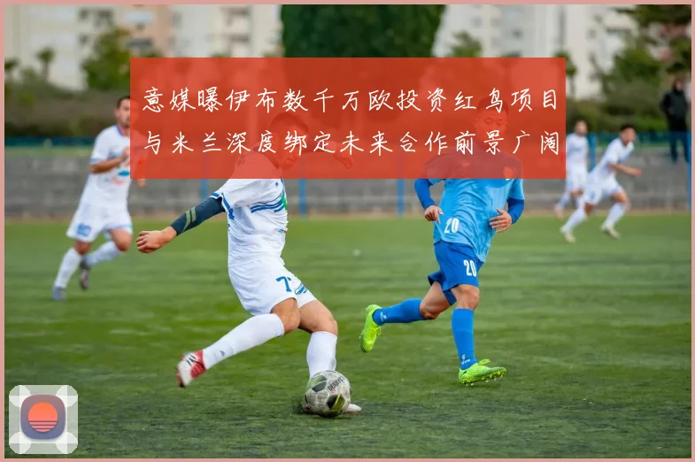 意媒曝伊布数千万欧投资红鸟项目与米兰深度绑定未来合作前景广阔